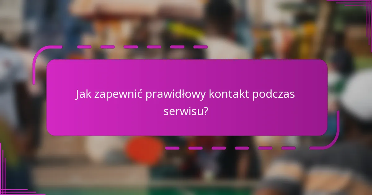 Jak zapewnić prawidłowy kontakt podczas serwisu?