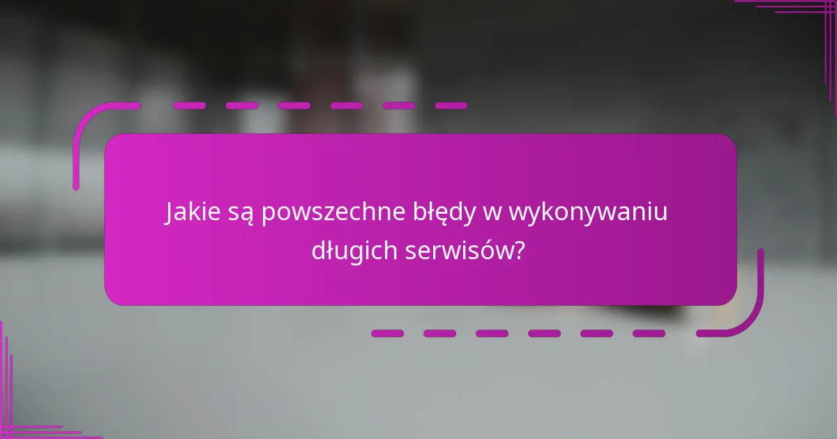 Jakie są powszechne błędy w wykonywaniu długich serwisów?
