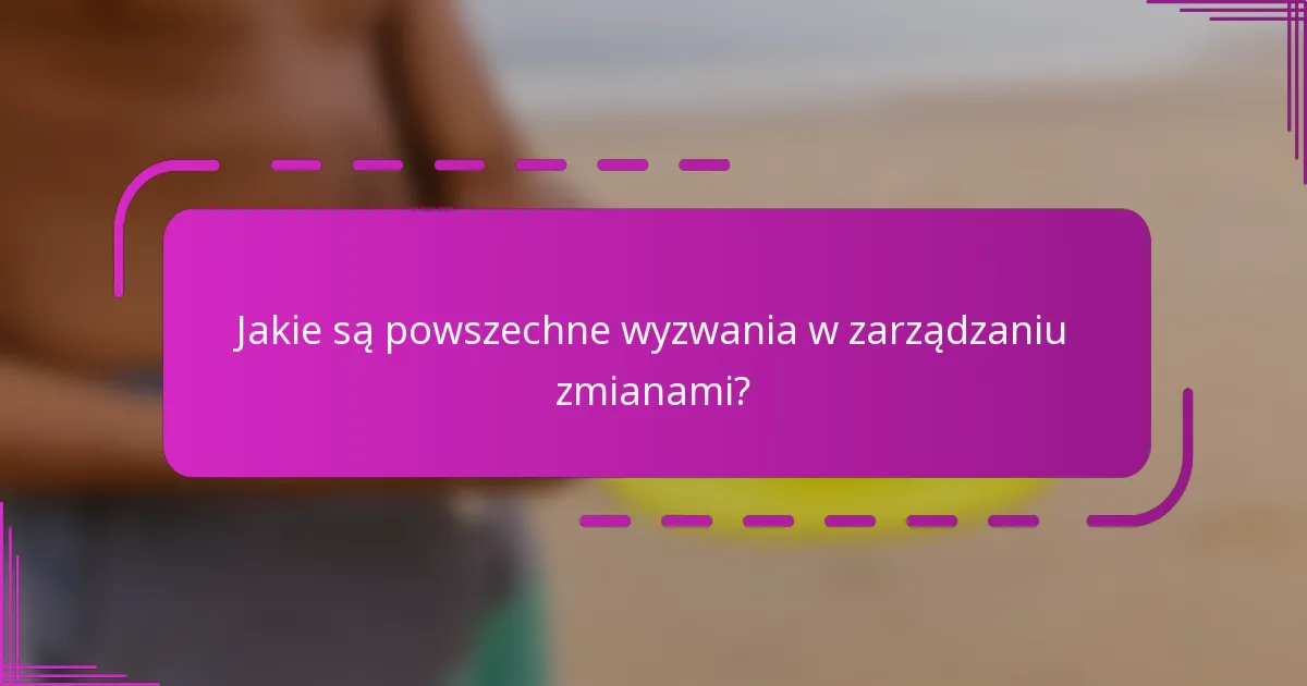 Jakie są powszechne wyzwania w zarządzaniu zmianami?